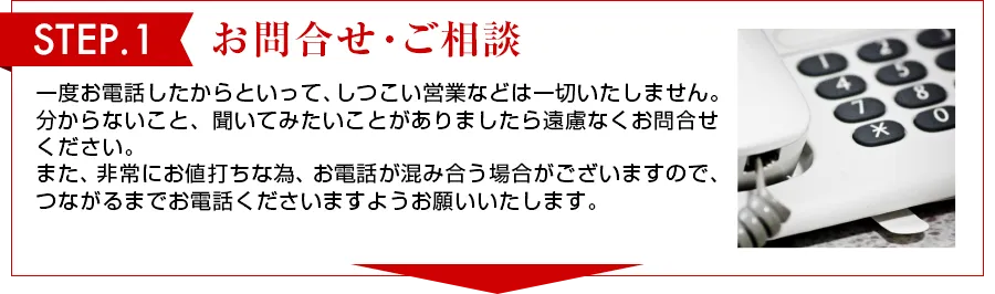 STEP 1　お問合せ・ご相談 一度お電話したからといって、しつこい営業は一切いたしません。わからないこと、聞いてみたいことがありましたら遠慮なくお問合せください。また、非常にお値打ちな物、お電話が混み合う場合がございますので、つながるまでお電話くださいますようお願いいたします。