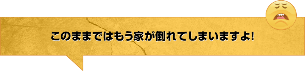 このままではもう家が倒れてしまいますよ！